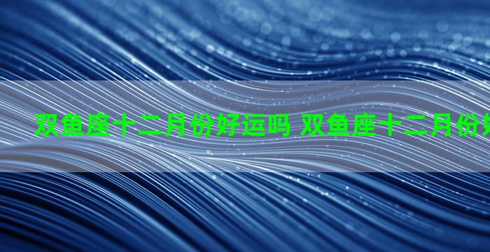 双鱼座十二月份好运吗 双鱼座十二月份好运吗男生